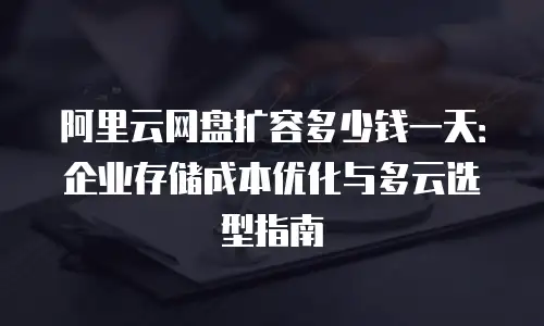 阿里云网盘扩容多少钱一天：企业存储成本优化与多云选型指南