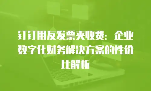 钉钉用友发票夹收费：企业数字化财务解决方案的性价比解析