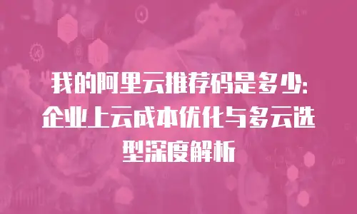 我的阿里云推荐码是多少：企业上云成本优化与多云选型深度解析