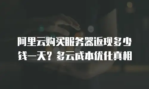 阿里云购买服务器返现多少钱一天？多云成本优化真相