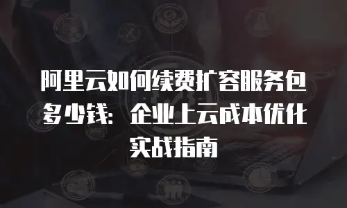 阿里云如何续费扩容服务包多少钱：企业上云成本优化实战指南
