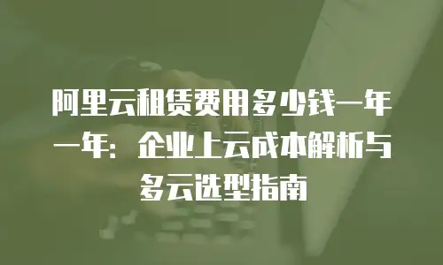 阿里云租赁费用多少钱一年一年：企业上云成本解析与多云选型指南