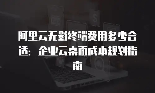 阿里云无影终端费用多少合适：企业云桌面成本规划指南