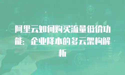 阿里云如何购买流量低价功能：企业降本的多云架构解析