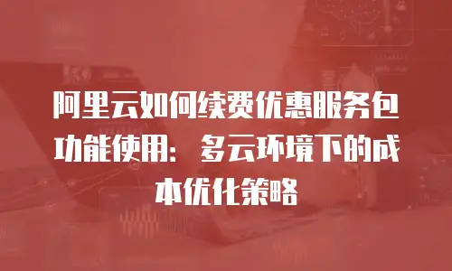 阿里云如何续费优惠服务包功能使用：多云环境下的成本优化策略