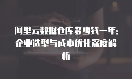 阿里云数据仓库多少钱一年：企业选型与成本优化深度解析