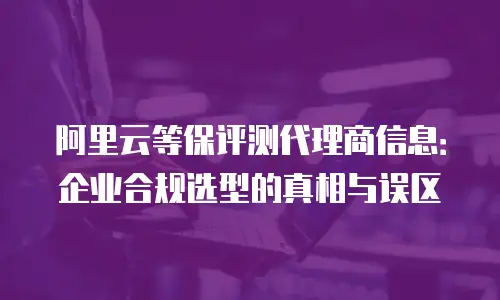 阿里云等保评测代理商信息：企业合规选型的真相与误区