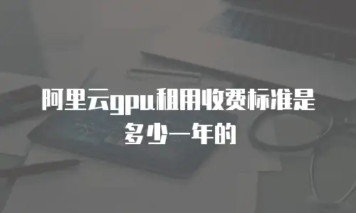 阿里云gpu租用收费标准是多少一年的