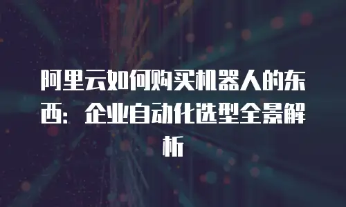 阿里云如何购买机器人的东西：企业自动化选型全景解析