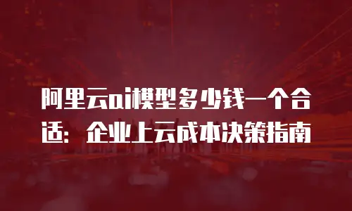 阿里云ai模型多少钱一个合适：企业上云成本决策指南