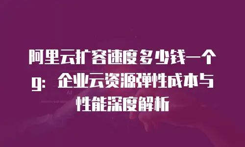阿里云扩容速度多少钱一个g：企业云资源弹性成本与性能深度解析
