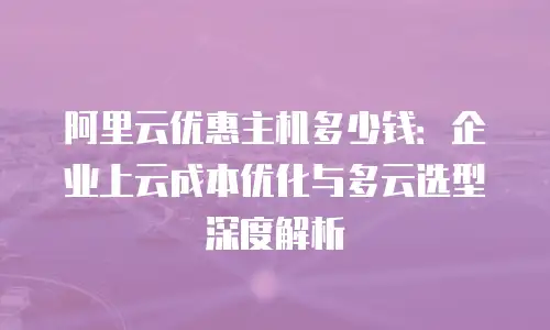 阿里云优惠主机多少钱：企业上云成本优化与多云选型深度解析