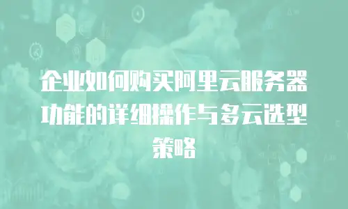 企业如何购买阿里云服务器功能的详细操作与多云选型策略