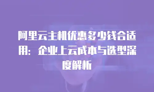 阿里云主机优惠多少钱合适用：企业上云成本与选型深度解析