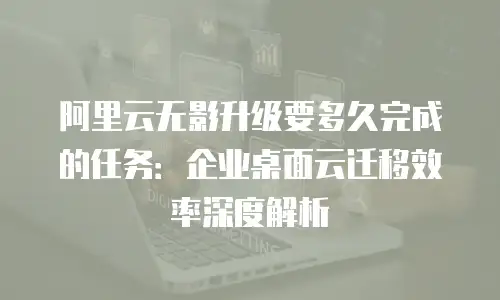 阿里云无影升级要多久完成的任务：企业桌面云迁移效率深度解析