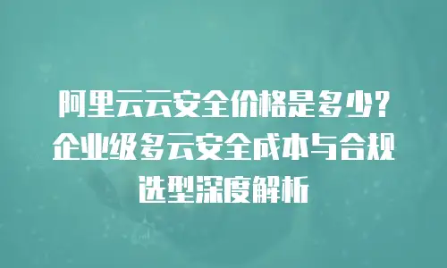 阿里云云安全价格是多少？企业级多云安全成本与合规选型深度解析