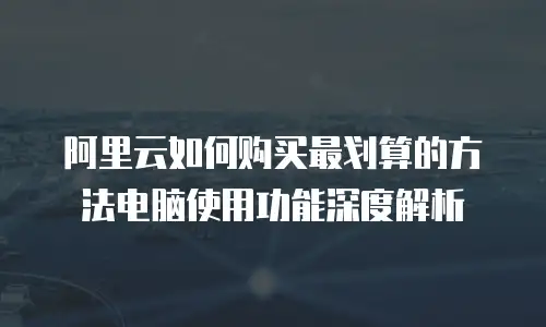 阿里云如何购买最划算的方法电脑使用功能深度解析