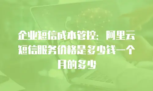 企业短信成本管控：阿里云短信服务价格是多少钱一个月的多少