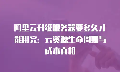 阿里云升级服务器要多久才能用完：云资源生命周期与成本真相
