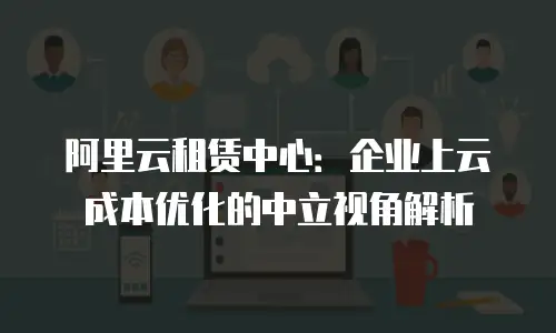 阿里云租赁中心：企业上云成本优化的中立视角解析
