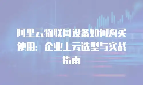 阿里云物联网设备如何购买使用：企业上云选型与实战指南