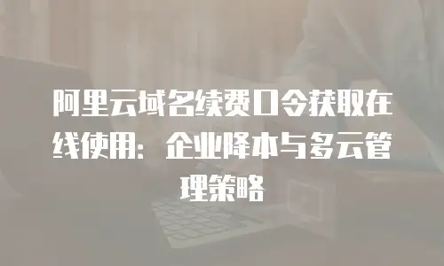 阿里云域名续费口令获取在线使用：企业降本与多云管理策略