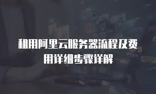 租用阿里云服务器流程及费用详细步骤详解