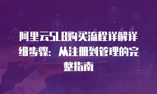阿里云SLB购买流程详解详细步骤：从注册到管理的完整指南