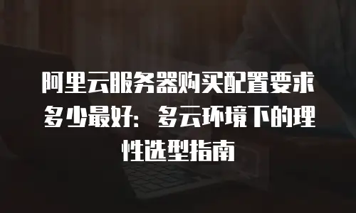 阿里云服务器购买配置要求多少最好：多云环境下的理性选型指南
