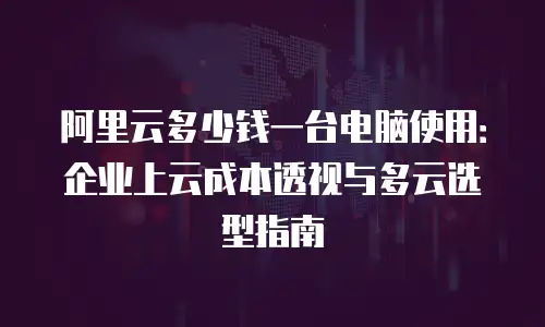 阿里云多少钱一台电脑使用：企业上云成本透视与多云选型指南