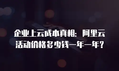 企业上云成本真相：阿里云活动价格多少钱一年一年？