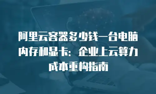 阿里云容器多少钱一台电脑内存和显卡：企业上云算力成本重构指南