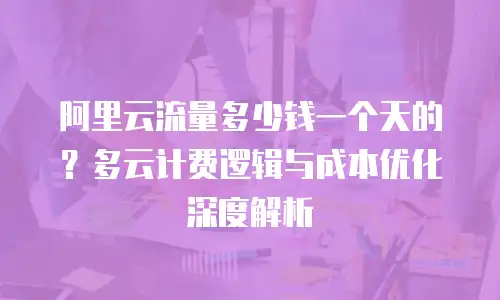 阿里云流量多少钱一个天的？多云计费逻辑与成本优化深度解析