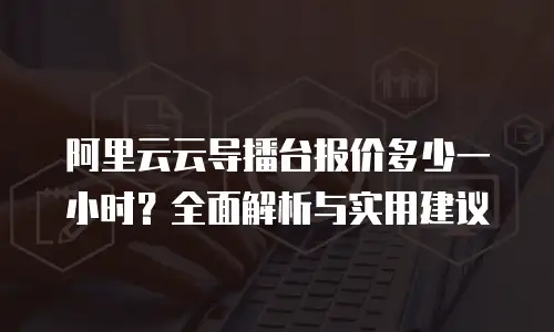 阿里云云导播台报价多少一小时？全面解析与实用建议