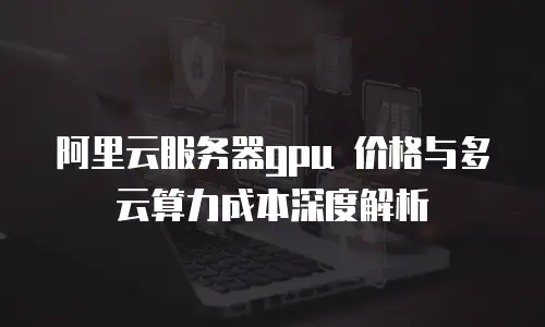 阿里云服务器gpu 价格与多云算力成本深度解析