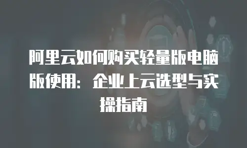 阿里云如何购买轻量版电脑版使用：企业上云选型与实操指南