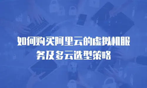 如何购买阿里云的虚拟机服务及多云选型策略
