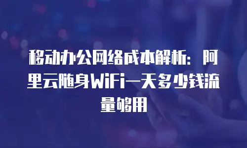 移动办公网络成本解析：阿里云随身WiFi一天多少钱流量够用