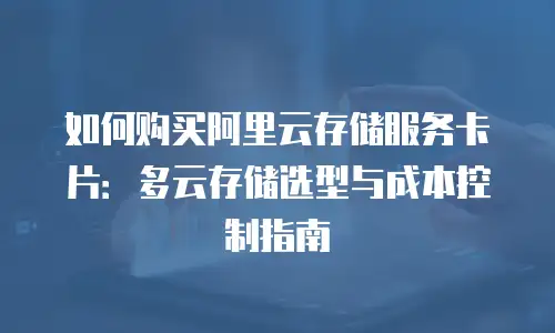 如何购买阿里云存储服务卡片：多云存储选型与成本控制指南
