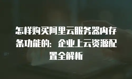 怎样购买阿里云服务器内存条功能的：企业上云资源配置全解析