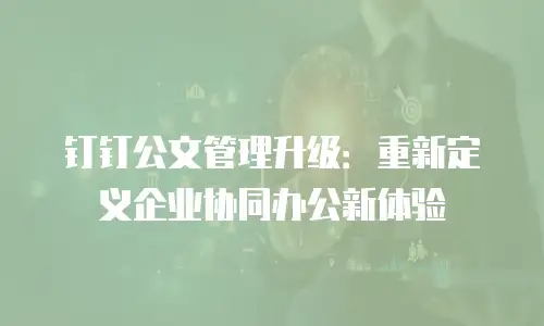钉钉公文管理升级：重新定义企业协同办公新体验