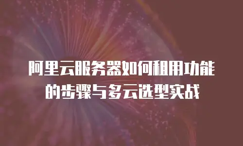 阿里云服务器如何租用功能的步骤与多云选型实战