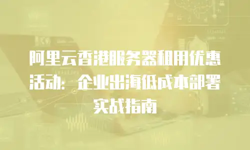阿里云香港服务器租用优惠活动：企业出海低成本部署实战指南