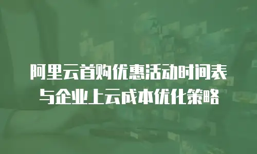 阿里云首购优惠活动时间表与企业上云成本优化策略