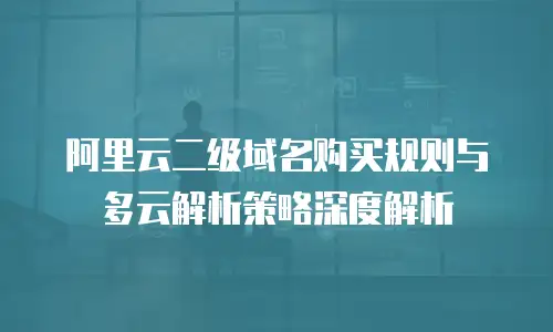 阿里云二级域名购买规则与多云解析策略深度解析
