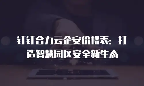 钉钉合力云企安价格表：打造智慧园区安全新生态
