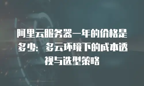 阿里云服务器一年的价格是多少：多云环境下的成本透视与选型策略