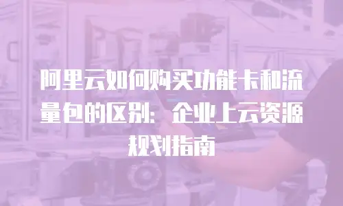 阿里云如何购买功能卡和流量包的区别：企业上云资源规划指南