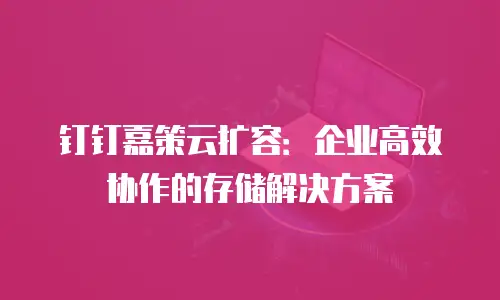 钉钉嘉策云扩容：企业高效协作的存储解决方案