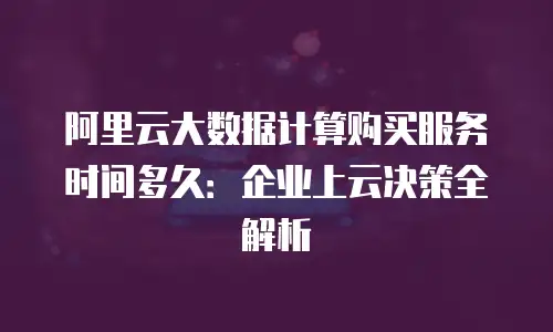 阿里云大数据计算购买服务时间多久：企业上云决策全解析